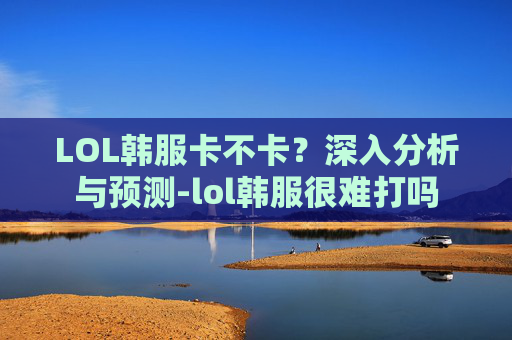 LOL韩服卡不卡？深入分析与预测-lol韩服很难打吗