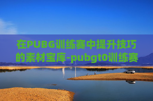 在PUBG训练赛中提升技巧的素材宝库-pubgt0训练赛