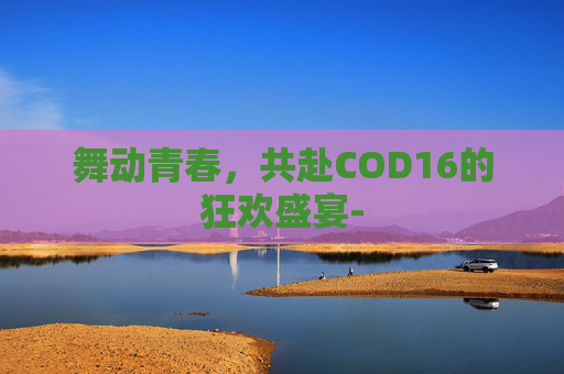 舞动青春，共赴COD16的狂欢盛宴-