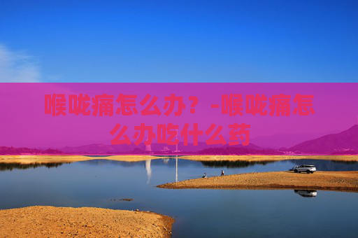 喉咙痛怎么办？-喉咙痛怎么办吃什么药