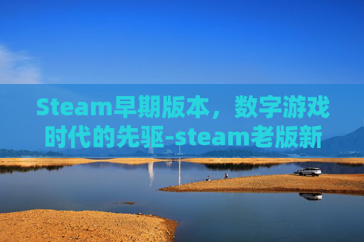 Steam早期版本，数字游戏时代的先驱-steam老版新版有什么区别