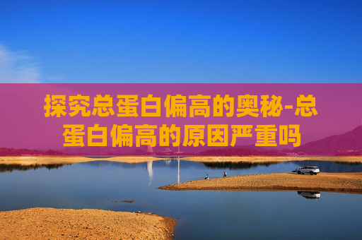 探究总蛋白偏高的奥秘-总蛋白偏高的原因严重吗