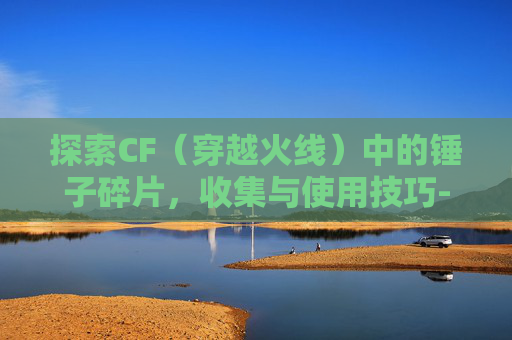 探索CF（穿越火线）中的锤子碎片，收集与使用技巧-cf那个锤
