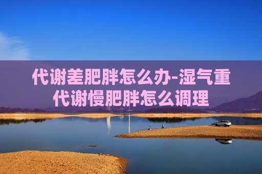代谢差肥胖怎么办-湿气重代谢慢肥胖怎么调理