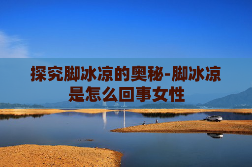 探究脚冰凉的奥秘-脚冰凉是怎么回事女性
