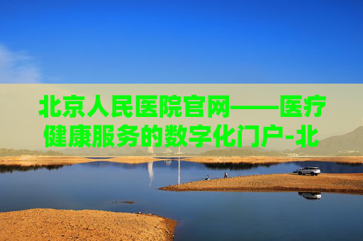 北京人民医院官网——医疗健康服务的数字化门户-北京人民医院官网首页