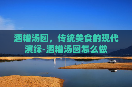 酒糟汤圆，传统美食的现代演绎-酒糟汤圆怎么做