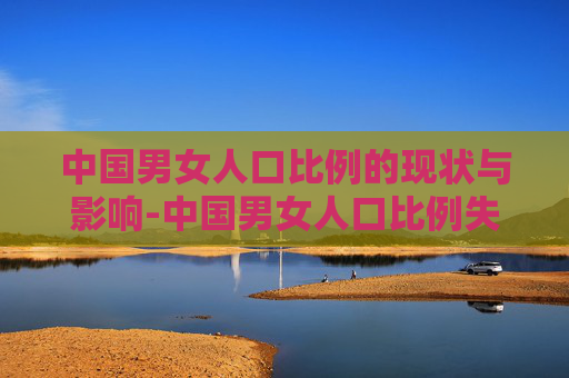 中国男女人口比例的现状与影响-中国男女人口比例失调严重吗
