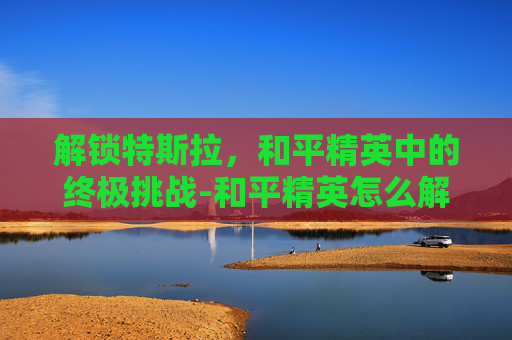 解锁特斯拉，和平精英中的终极挑战-和平精英怎么解锁特斯拉车