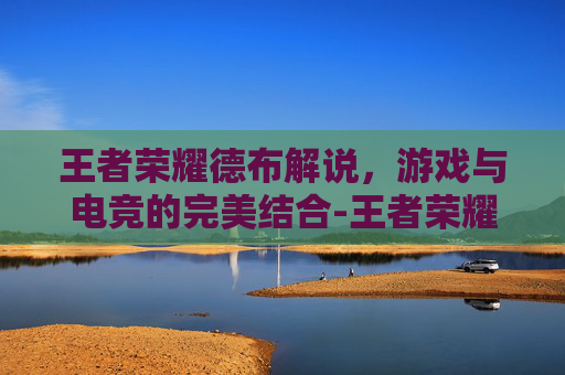 王者荣耀德布解说，游戏与电竞的完美结合-王者荣耀德华解说视频