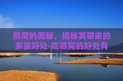 燕窝的奥秘，揭秘其带来的多重好处-吃燕窝的好处有哪些