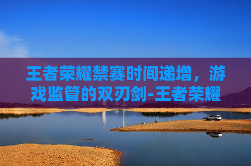 王者荣耀禁赛时间递增，游戏监管的双刃剑-王者荣耀禁赛时间递增什么意思