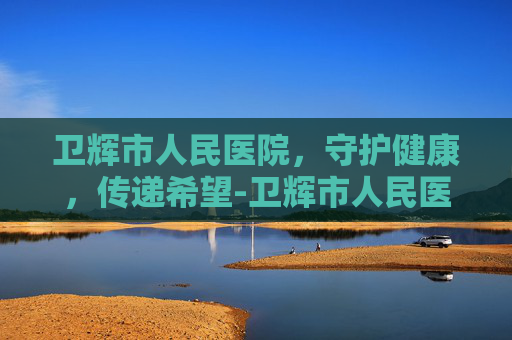卫辉市人民医院，守护健康，传递希望-卫辉市人民医院电话