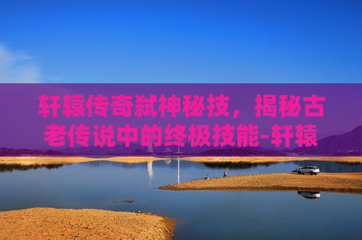 轩辕传奇弑神秘技，揭秘古老传说中的终极技能-轩辕传奇弑神秘籍