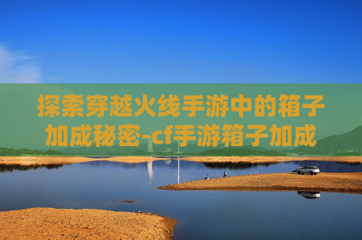 探索穿越火线手游中的箱子加成秘密-cf手游箱子加成怎么弄