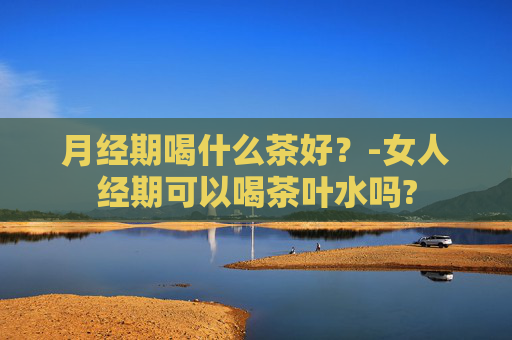月经期喝什么茶好？-女人经期可以喝茶叶水吗?