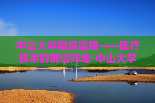 中山大学附属医院——医疗技术的前沿阵地-中山大学附属医院第一医院