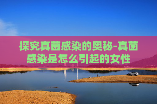 探究真菌感染的奥秘-真菌感染是怎么引起的女性