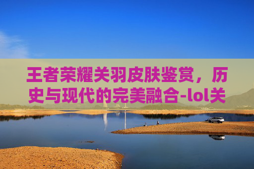 王者荣耀关羽皮肤鉴赏，历史与现代的完美融合-lol关羽皮肤什么时候出的
