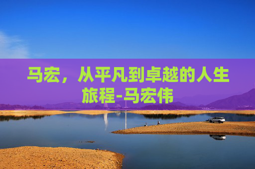 马宏，从平凡到卓越的人生旅程-马宏伟