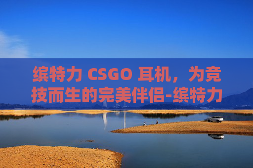 缤特力 CSGO 耳机，为竞技而生的完美伴侣-缤特力中国官网入口