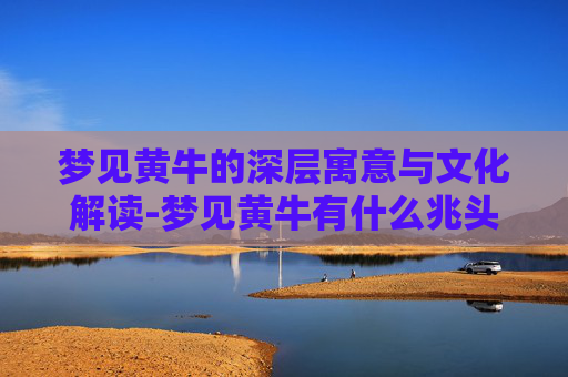 梦见黄牛的深层寓意与文化解读-梦见黄牛有什么兆头周公解梦