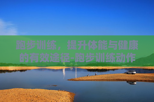 跑步训练，提升体能与健康的有效途径-跑步训练动作