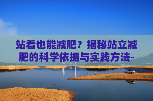 站着也能减肥？揭秘站立减肥的科学依据与实践方法-站着可以减肥的动作