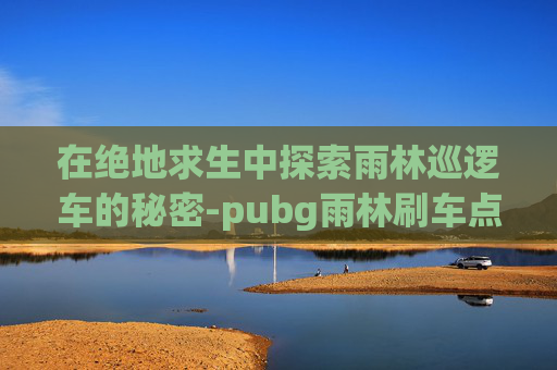 在绝地求生中探索雨林巡逻车的秘密-pubg雨林刷车点