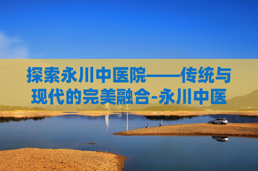 探索永川中医院——传统与现代的完美融合-永川中医院前台电话