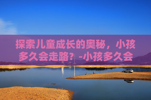 探索儿童成长的奥秘，小孩多久会走路？-小孩多久会走路是正常的