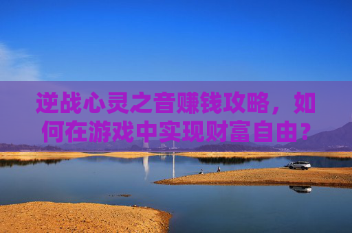 逆战心灵之音赚钱攻略，如何在游戏中实现财富自由？-逆战心灵之音获取