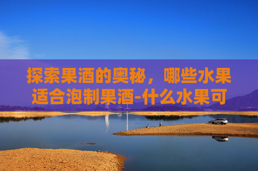 探索果酒的奥秘，哪些水果适合泡制果酒-什么水果可以泡酒增强免疫的