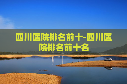 四川医院排名前十-四川医院排名前十名