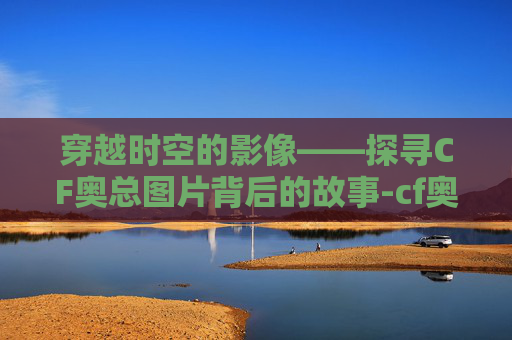 穿越时空的影像——探寻CF奥总图片背后的故事-cf奥妹