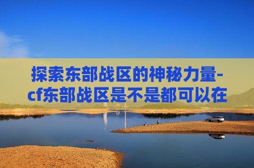 探索东部战区的神秘力量-cf东部战区是不是都可以在一起玩