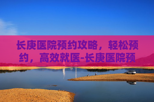 长庚医院预约攻略，轻松预约，高效就医-长庚医院预约挂号官网
