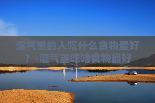 湿气重的人吃什么食物最好？-湿气重吃啥食物最好