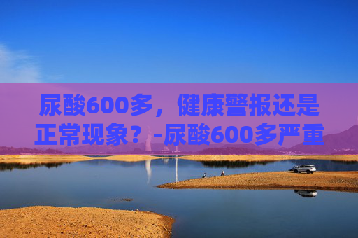 尿酸600多，健康警报还是正常现象？-尿酸600多严重吗