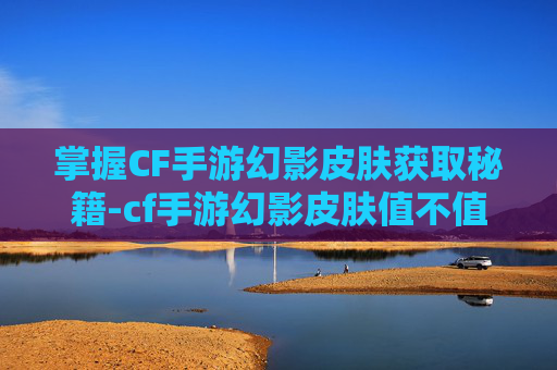 掌握CF手游幻影皮肤获取秘籍-cf手游幻影皮肤值不值得入手