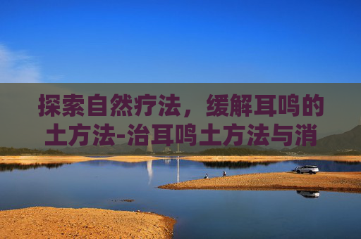 探索自然疗法，缓解耳鸣的土方法-治耳鸣土方法与消除耳鸣的办法