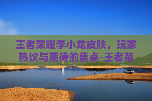 王者荣耀李小龙皮肤，玩家热议与期待的焦点-王者荣耀李小龙皮肤还会返场吗