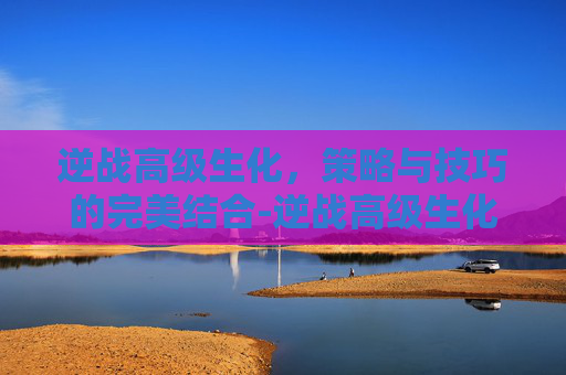 逆战高级生化，策略与技巧的完美结合-逆战高级生化多少钱