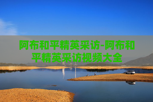 阿布和平精英采访-阿布和平精英采访视频大全