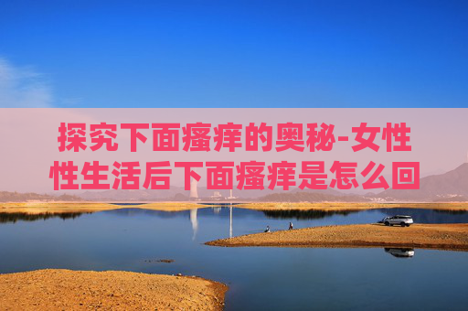 探究下面瘙痒的奥秘-女性性生活后下面瘙痒是怎么回事