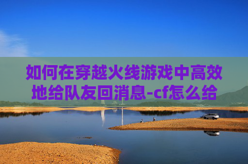 如何在穿越火线游戏中高效地给队友回消息-cf怎么给队友回消息聊天