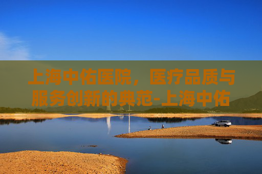 上海中佑医院，医疗品质与服务创新的典范-上海中佑医院官网