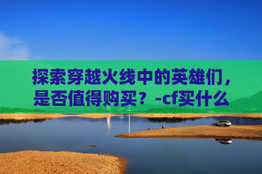 探索穿越火线中的英雄们，是否值得购买？-cf买什么人物好