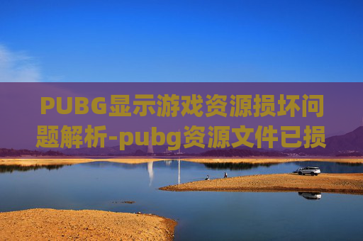 PUBG显示游戏资源损坏问题解析-pubg资源文件已损坏或版本不匹配