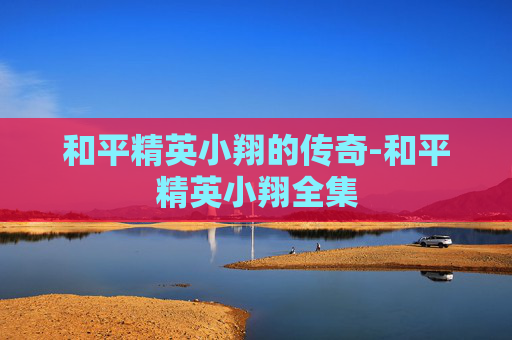 和平精英小翔的传奇-和平精英小翔全集